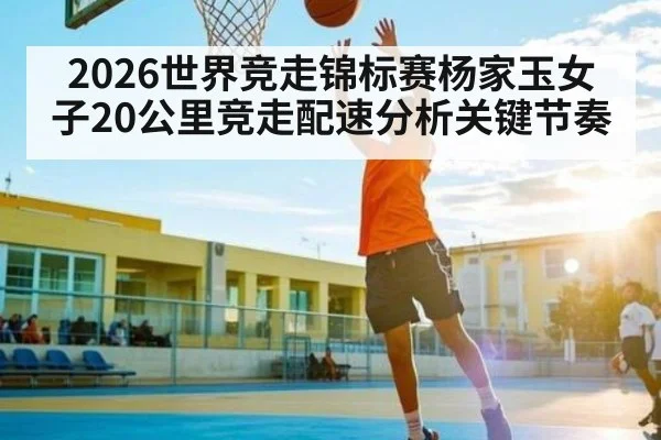 2026世界竞走锦标赛杨家玉女子20公里竞走配速分析关键节奏