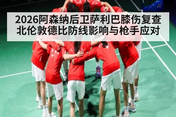 2026阿森纳后卫萨利巴膝伤复查北伦敦德比防线影响与枪手应对