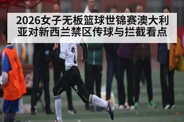 2026女子无板篮球世锦赛澳大利亚对新西兰禁区传球与拦截看点